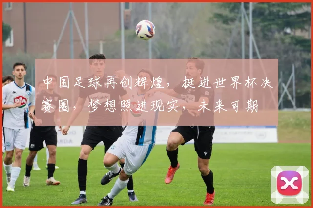 中国足球再创辉煌，挺进世界杯决赛圈，梦想照进现实，未来可期