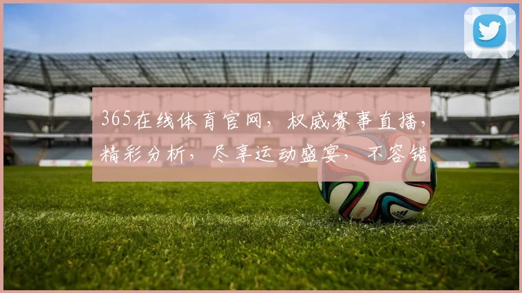 365在线体育官网，权威赛事直播，精彩分析，尽享运动盛宴，不容错过
